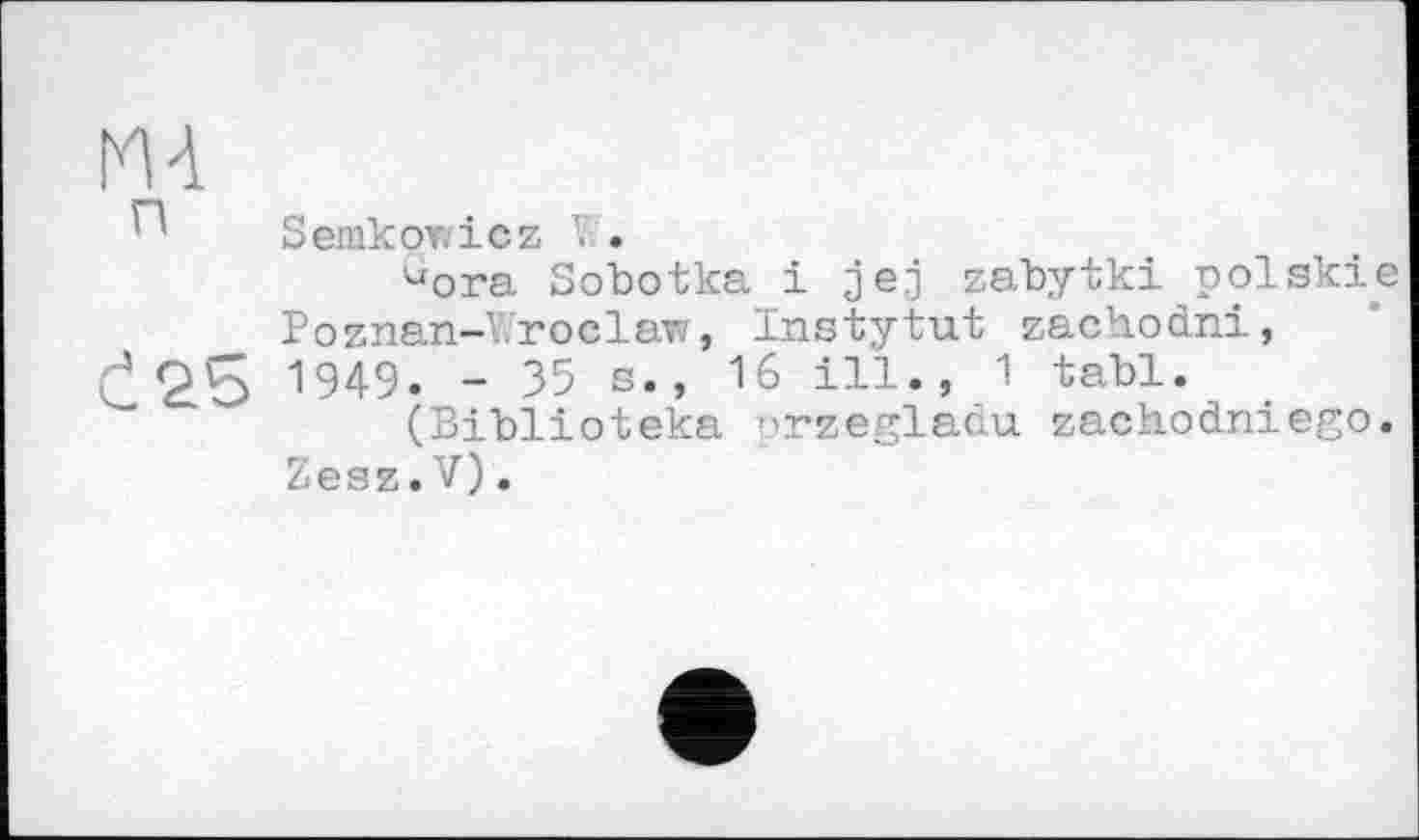 ﻿MA
Semkowicz .
dora Sobotka і jej zabytki polskie
Poznan-Wroclaw, Instytut zachodni, 0	1949* “ 35 s., 16 ill., 1 tabl.
(Biblioteka orzegladu zachodniego.
Zesz.V).